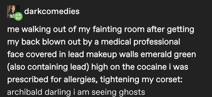 Tumblr post by darkcomedies:
me walking out of my fainting room after getting my back blown out by a medical professional face covered in lead makeup walls emerald green (also containing lead) high on the cocaine i was
prescribed for allergies, tightening my corset: archibald darling i am seeing ghosts