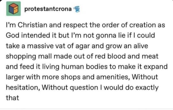 Tumblr post by protestantcrona
I'm Christian and respect the order of creation as God intended it but l'm not gonna lie if I could take a massive vat of agar and grow an alive shopping mall made out of red blood and meat and feed it living human bodies to make it expand larger with more shops and amenities, Without hesitation, Without question I would do exactly
that