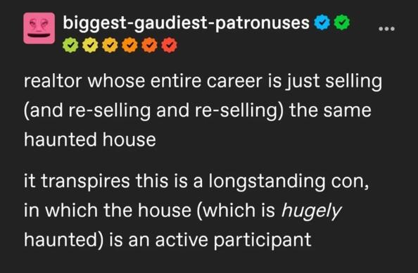 Tumblr post by biggest-gaudiest-patronuses

realtor whose entire career is just selling (and re-selling and re-selling) the same haunted house

it transpires this is a longstanding con, in which the house (which is hugely haunted) is an active participant