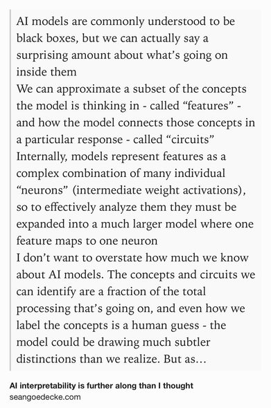 Text Shot: AI models are commonly understood to be black boxes, but we can actually say a surprising amount about what’s going on inside them
We can approximate a subset of the concepts the model is thinking in - called “features” - and how the model connects those concepts in a particular response - called “circuits”
Internally, models represent features as a complex combination of many individual “neurons” (intermediate weight activations), so to effectively analyze them they must be expanded into a much larger model where one feature maps to one neuron
I don’t want to overstate how much we know about AI models. The concepts and circuits we can identify are a fraction of the total processing that’s going on, and even how we label the concepts is a human guess - the model could be drawing much subtler distinctions than we realize. But as someone whose mental picture of all this was “we don’t know anything, neural networks are always black boxes”, it’s exciting to learn that we can at…