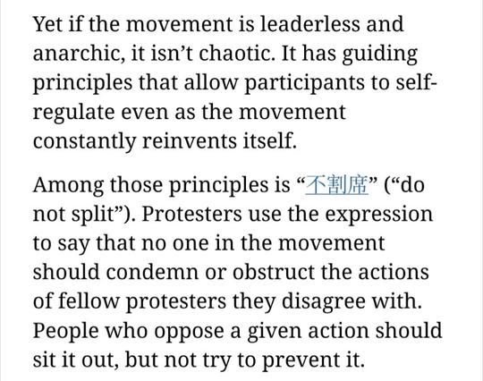 Yet if the movement is leaderless and anarchic, it isn't chaotic. It has guiding principles that allow participants to self- regulate even as the movement constantly reinvents itself. Among those principles is ("do not split"). Protesters use the expression to say that no one in the movement should condemn or obstruct the actions of fellow protesters they disagree with. People who oppose a given action should sit it out, but not try to prevent it.
