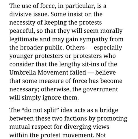 The use of force, in particular, is a divisive issue. Some insist on the necessity of keeping the protests peaceful, so that they will seem morally legitimate and may gain sympathy from the broader public. Others — especially younger protesters or protesters who consider that the lengthy sit-ins of the Umbrella Movement failed — believe that some measure of force has become necessary; otherwise, the government will simply ignore them.

The “do not split” idea acts as a bridge between these two factions by promoting mutual respect for diverging views within the protest movement.