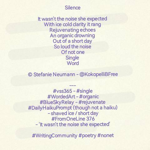 Silence

It wasn't the noise she expected
With ice cold clarity it rang
Rejuvenating echoes
An organic drowning
Out of a short day
So loud the noise
Of not one
Single
Word

© Stefanie Neumann - @KokopelliBFree

---
#vss365 - #single
#WordedArt - #organic
#BlueSkyRelay - #rejuvenate
#DailyHaikuPrompt (though not a haiku) - shaved ice / short day
#FromOneLine 376 - 'It wasn't the noise she expected'

#WritingCommunity #poetry #nonet