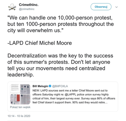 A screenshot of a retweet reading

CrimethInc.
‏
 
@crimethinc
@crimethinc

CrimethInc. retweeting Bill Melugin
"We can handle one 10,000-person protest, but ten 1000-person protests throughout the city will overwhelm us."

-LAPD Chief Michel Moore

Decentralization was the key to the success of this summer's protests. Don't let anyone tell you our movements need centralized leadership.

CrimethInc.
 
 
 

Bill Melugin
 
@BillFOXLA
NEW: LAPD sources sent me a letter Chief Moore sent out to officers Saturday night re: @LAPPL police union survey highly critical of him, their largest survey ever. Survey says 86% of officers feel Chief doesn’t support them. 90% said they would retire…

10:14 - 10 lis [November] 2020