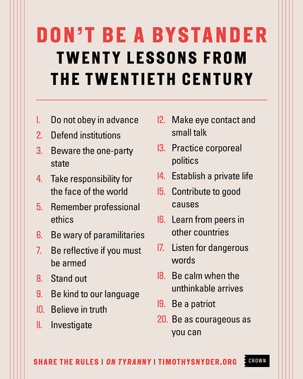 DON’T BE A BYSTANDER 
TWENTY LESSONS FROM THE TWENTIETH CENTURY

1. Do not obey in advance 

2. Defend institutions small talk

3. Beware the one-party state

4. Take responsibility for the face of the world

5. Remember professional ethics 

6. Be wary of paramilitaries

7. Bereflectiveifyoumust 

8. Stand out 

9. Be kind to our language 

10. Believe in truth 

11. Investigate

12. Make eye contact and small talk

13. Practice corporeal politics

14. Establish a private life

15. Contribute to good causes

16. Learn from peers in other countries

17. Listen for dangerous words

18. Be calm when the unthinkable arrives

19. Be a patriot

20. Be as courageous as you can

SHARE THE RULES | ON TYRANNY | TIMOTHYSNYDER.ORG