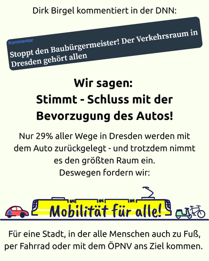 Ein Sharepic mit folgendem Text:

Dirk Birgel kommentiert in der DNN:

Kommentar: Stoppt den Baubürgermeister! Der Verkehrsraum in Dresden gehört allen

Wir sagen: 

Stimmt - Schluss mit der Bevorzugung des Autos!

Nur 29% aller Wege in Dresden werden mit dem Auto zurückgelegt - und trotzdem nimmt es den größten Raum ein.

Deswegen fordern wir:

Mobilität für alle!

Für eine Stadt, in der alle Menschen auch zu Fuß, per Fahrrad oder mit dem ÖPNV ans Ziel kommen.