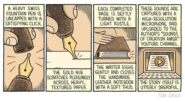 A cartoon in four panels.

A heavy swiss Fountain pen is uncapped with a satisfying click. 
(closup image of the pen)

The gold nib scratches pleasingly across heavy, textured paper.
(image of the pen writing)

Each completed page is deftly turned with a light rustle.

The writer sighs gently and closes the handmade leather notebook with a soft thud. 
(image of a hand closing the notebook) 

These sounds are captured with a high-resolution Microphone and uploaded to the author's "Sounds of Creation AMSR" Youtube channel.
(Image of a laptop with a youtube video playing)

The story itself is utterly dreadful.