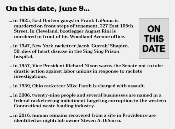 Text reads: On this date, June 9...
in 1925, East Harlem gangster Frank LaPuma is murdered on front steps of tenement, 327 East 105th Street. In Cleveland, bootlegger August Rini is murdered in front of his Woodland Avenue office.
in 1947, New York racketeer Jacob 'Gurrah' Shapiro, 50, dies of heart disease in the Sing Sing Prison hospital.
in 1957, Vice President Richard Nixon warns the Senate not to take drastic action against labor unions in response to rackets investigations.
in 1959, Ohio racketeer Mike Farah is charged with assault.
in 2006, twenty-nine people and several businesses are named in a federal racketeering indictment targeting corruption in the western Connecticut waste hauling industry.
in 2016, human remains recovered from a site in Providence are identified as nightclub owner Steven A. DiSarro.