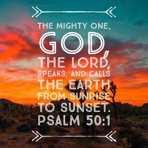 The mighty one, God, the Lord, speaks, and calls the earth from sunrise to sunset. - Psalm 50:1
