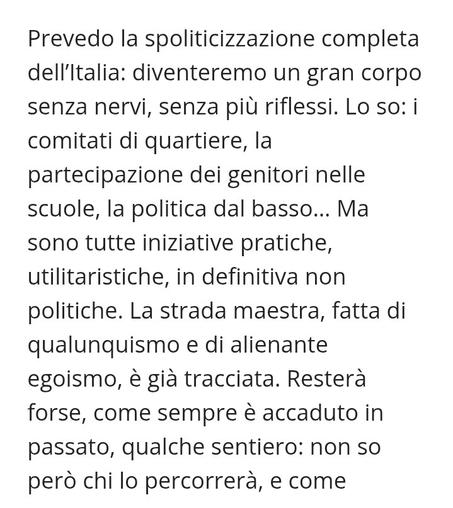 Prevedo la spoliticizzazione completa dell'ltalia: diventeremo un gran corpo senza nervi, senza piu riflessi. Lo so: i comitati di quartiere, la partecipazione dei genitori nelle scuole, la politica dal basso... Ma sono tutte iniziative pratiche, utilitaristiche, in definitiva non politiche. La strada maestra, fatta di qualunquismo e di alienante egoismo, e gia tracciata. Restera forse, come sempre & accaduto in passato, qualche sentiero: non so perd chi lo percorrera, e come
