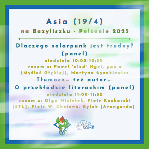 Asia (19/4) na Bazyliszku - Polconie 2025 

Dlaczego solarpunk jest trudny? (panel)
niedziela 10:00-10:50
razem z: Pawel "alxd' Ngei, pan s (Mysleć Glgbiej), Martyna Łysakiewicz

Tłumacz_- też autor_ . O przekładzie literackim (panel)
niedziela 11:00-11:50
razem z: Olga Niziolek, Piotr Kucharski [STL], Piotr W. Cholewa, Rytek [Avangardal