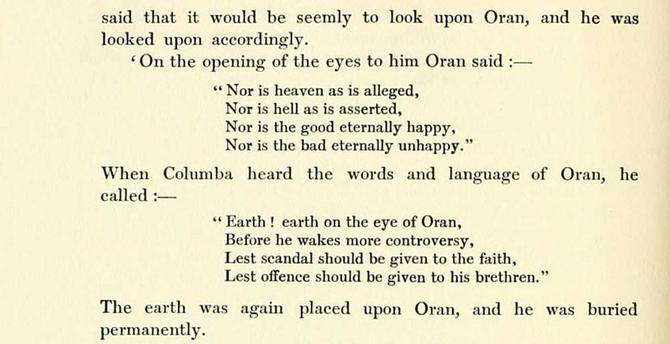 said that it would be seemly to look upon Oran, and he was looked upon accordingly.

'On the opening of the eyes to him Oran said:—

"Nor is heaven as is alleged.
Nor is hell as is asserted.
Nor is the good eternally happy.
Nor is the bad eternally unhappy."

When Columba heard the words and language of Oran, he called:—

"Earth! earth on the eye of Oran,
Before he wakes more controversy.
Lest scandal should be given to the faith.
Lest offence should be given to his brethren."

The earth was again placed upon Oran, and he was buried permanently.