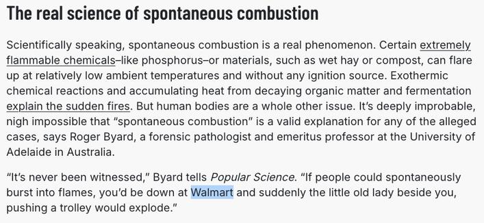The real science of spontaneous combustion

Scientifically speaking, spontaneous combustion is a real phenomenon. Certain extremely flammable chemicals–like phosphorus–or materials, such as wet hay or compost, can flare up at relatively low ambient temperatures and without any ignition source. Exothermic chemical reactions and accumulating heat from decaying organic matter and fermentation explain the sudden fires. But human bodies are a whole other issue. It’s deeply improbable, nigh impossible that “spontaneous combustion” is a valid explanation for any of the alleged cases, says Roger Byard, a forensic pathologist and emeritus professor at the University of Adelaide in Australia. 

“It’s never been witnessed,” Byard tells Popular Science. “If people could spontaneously burst into flames, you’d be down at Walmart and suddenly the little old lady beside you, pushing a trolley would explode.”