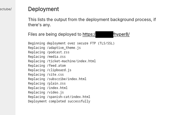 Screencapture of Hyper 8's deployment page:

"Files are being deployed to https:/REDACTED/hyper8/

Beginning deployment over secure FTP (TLS/SSL)
Replacing /adaptive_theme.js
Replacing /podcast.rss
Replacing /media.rss
Replacing /ticket-machine/index.html
Replacing /feed.atom
Replacing /clipboard.js
Replacing /site.css
Replacing /subscribe/index.html
Replacing /plain.rss
Replacing /index.html
Replacing /video.js
Replacing /spanish-cat/index.html
Deployment completed successfully"