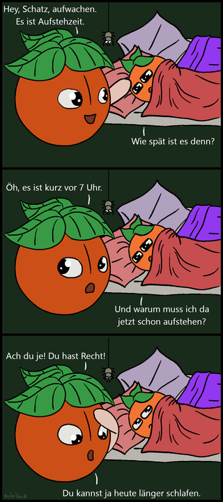 ein Tomaten-Comic bei dem die große Tomate die kleine Tomate weckt und die kleine Tomate daraufhin fragt, wie spät es ist. Als sie zur Antwort bekommt, dass es kurz vor 7 Uhr ist, fragt sie, warum sie schon aufstehen muss. Der großen Tomate fällt daraufhin ein, dass die kleine Tomate ja heute länger schlafen kann.