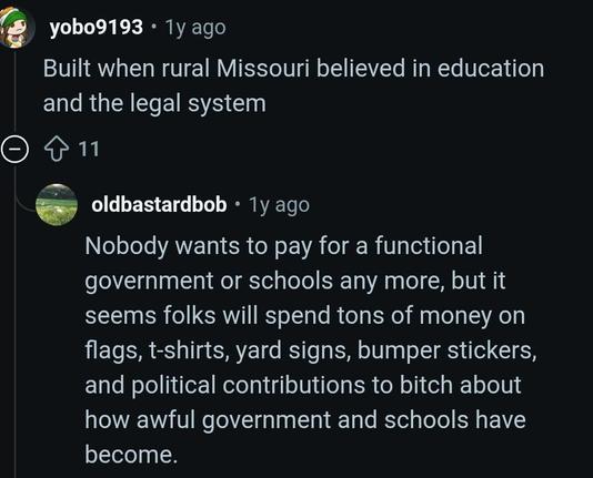 @, yobo9193 * 1y ago Built when rural Missouri believed in education and the legal system.

oldbastardbob - 1y ago Nobody wants to pay for a functional government or schools any more, but it seems folks will spend tons of money on flags, t-shirts, yard signs, bumper stickers, and political contributions to bitch about how awful government and schools have become.