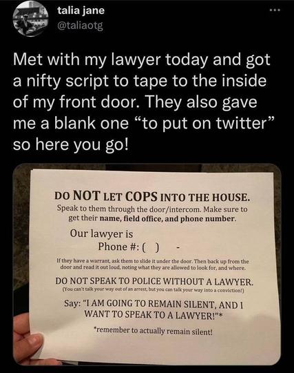 talia jane

@taliaotg

Met with my lawyer today and got a nifty script to tape to the inside of my front door. They also gave me a blank one "to put on twitter" so here you go!

DO NOT LET COPS INTO THE HOUSE.

Speak to them through the door/intercom. Make sure to get their name, field office, and phone number.

Our lawyer is Phone #: ()

If they have a warrant, ask them to slide it under the door. Then back up from the door and read it out loud, noting what they are allowed to look for, and where.

DO NOT SPEAK TO POLICE WITHOUT A LAWYER.

(You can't talk your way out of an arrest, but you can talk your way into a conviction!)

Say: "I AM GOING TO REMAIN SILENT, AND I WANT TO SPEAK TO A LAWYER!"*

*remember to actually remain silent!