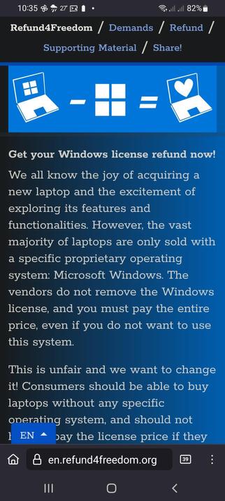 The image shows a screenshot of a webpage from Refund4Freedom, focusing on the "Demands / Refund" section. The top of the page displays the website's URL, "en.refund4freedom.org," along with a navigation bar that includes options like "Supporting Material" and "Share!" The main content area features a blue background with a graphic of a laptop with a Windows logo on the left, a minus sign, a Windows logo, an equals sign, and a laptop with a heart on the right, symbolizing the message of refunding Windows licenses. Below the graphic, there is a text block that reads: "Get your Windows license refund now! We all know the joy of acquiring a new laptop and the excitement of exploring its features and functionalities. However, the vast majority of laptops are only sold with a specific proprietary operating system: Microsoft Windows. The vendors do not remove the Windows license, and you must pay the entire price, even if you do not want to use this system. This is unfair and we want to change it! Consumers should be able to buy laptops without any specific operating system, and should not pay the license price if they don't want to use it." The text is in white, and the website's language is set to English, as indicated by the "EN" button.