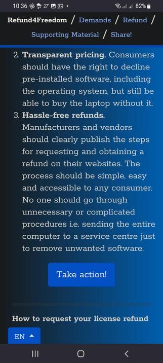 The image displays a mobile phone screen with a dark blue background. At the top, there is a status bar showing the time as 10:36, a Wi-Fi signal, a battery level of 82%, and a temperature of 27 degrees Celsius. Below the status bar, there is a navigation bar with the text "Refund4Freedom / Demands / Refund / Supporting Material / Share!" in white and blue text on a black background.

The main content area features two numbered demands in white text on a blue background. The first demand, numbered 2, states: "Transparent pricing. Consumers should have the right to decline pre-installed software, including the operating system, but still be able to buy the laptop without it." The second demand, numbered 3, states: "Hassle-free refunds. Manufacturers and vendors should clearly publish the steps for requesting and obtaining a refund on their websites. The process should be simple, easy, and accessible to any consumer. No one should go through unnecessary or complicated procedures, such as sending the entire computer to a service center just to remove unwanted software."

At the bottom of the screen, there is a blue button with the text "Take action!" in white. Below this button, there is a heading in white text that reads "How to request your license refund." At the very bottom of the screen, there is a navigation bar with three icons: three vertical lines, a circle with a line through it, and a left-pointing arrow.

 Ovis2-8b