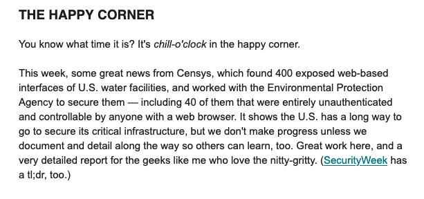 THE HAPPY CORNER

You know what time it is? It's chill-o'clock in the happy comer.

This week, some great news from Censys, which found 400 exposed web-based
interfaces of U.S. water faciliies, and worked with the Environmental Protection
Agency to secure them — including 40 of them that were entirely unauthenticated
and controllable by anyone with a web browser. It shows the U.S. has a long way to
go to secure its critical infrastructure, but we don't make progress unless we
document and detail along the way so others can lear, too. Great work here, and a
very detailed report for the geeks like me who love the nitty-gritty. (SecurityWeek has
atldr, too.)