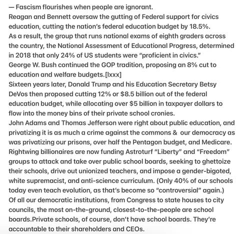 — Fascism flourishes when people are ignorant.
Reagan and Bennett oversaw the gutting of Federal support for civics education, cutting the nation's federal education budget by 18.5%. As a result, national exams of eighth graders across the country,..determined in 2018 that only 24% of US students were “proficient in civics." George W. Bush continued the GOP tradition, proposing an 8% cut to education and welfare budgets.
16 years later, Donald Trump and his Education Secretary Betsy DeVos then proposed cutting 12% or $8.5 billion out of the fed education budget, allocating over $5 billion in taxpayer dollars to flow into the money bins of their private school cronies.
John Adams & Thomas Jefferson were right about public education, privatizing it is as much a crime against the commons & our democracy as was privatizing our prisons, over 1/2  the Pentagon budget, &  Medicare. Rightwing billionaires are now funding Astroturf “Liberty” & “Freedom” groups to attack & take over public school boards, seeking to ghettoize their schools, drive out unionized teachers, & impose a gender-bigoted, white supremacist, & anti-science curriculum. (Only 40% of our schools today even teach evolution, as that's become so “controversial” again.)
Of all our democratic institutions, from Congress to state houses to city councils, the most on-the-ground, closest-to-the-people are school boards.Private schools, of course, don't have school boards. They're accountable to their shareholders and CEOs.