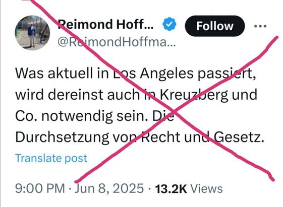 X-Post von Reimond Hoffmann (AfD Rottweil), 8.6.2025:

"Was aktuell in Los Angeles passiert, wird dereinst auch in Kreuzberg und Co. notwendig sein. Die Durchsetzung von Recht und Gesetz."