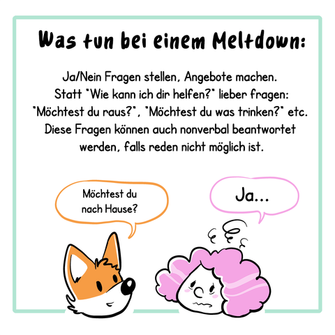 2. Panel:
Der Text lautet: Was tun bei einem Meltdown:
Ja/Nein Fragen stellen, Angebote machen. Statt „Wie kann ich dir helfen?“ lieber fragen: „Möchtest du raus?“, „Möchtet du was trinken?“ etc. Diese Fragen können auch nonverbal beantwortet, falls reden nicht möglich ist.
Illustration: Es sind jetzt nur die Köpfe der beiden Charaktere (Fuchs und Frau) aus dem ersten Panel zu sehen, der Fuchs fragt: „Möchtest du nach Hause?“, die Frau antwortet: „Ja…“