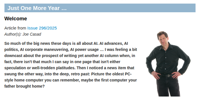 Picture of editor-in-chief Joe Casad with text: Just One More Year … Welcome | Article from Issue 296/2025 | Author(s): Joe Casad: So much of the big news these days is all about AI. AI advances, AI politics, AI corporate maneuvering, AI power usage … I was feeling a bit downcast about the prospect of writing yet another AI column when, in fact, there isn't that much I can say in one page that isn't either speculation or well-trodden platitudes. Then I noticed a news item that swung the other way, into the deep, retro past: Picture the oldest PC-style home computer you can remember, maybe the first computer your father brought home?