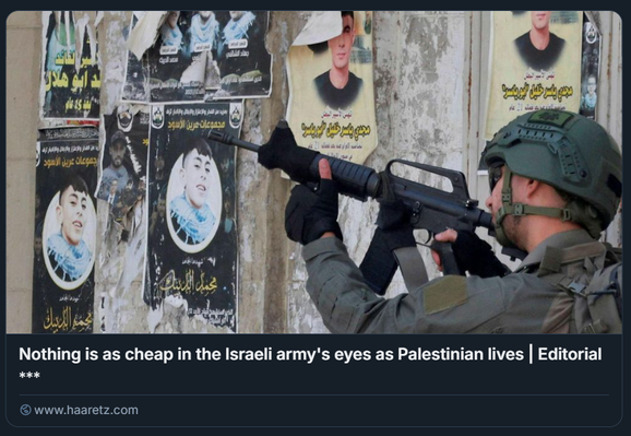Foto: Jaafar Ashtiyeh/AFP

L'immagine è uno screenshot che sembra provenire da un articolo o un post di un organo di stampa, specificamente Haaretz, come indicato in basso.

 L'immagine mostra un soldato in primo piano e un muro coperto di poster sullo sfondo. Sovrapposto all'immagine, in basso, c'è un testo in inglese.

Nella parte inferiore dell'immagine, un testo in inglese funge da titolo o commento editoriale: "Nothing is as cheap in the Israeli army's eyes as Palestinian lives | Editorial" (che si traduce in: "Niente è così a buon mercato agli occhi dell'esercito israeliano come le vite dei palestinesi | Editoriale"). Sotto, è visibile l'indirizzo del sito web www.haaretz.com.

Nell'immagine un soldato è visto di profilo, dal busto in su. Indossa un elmetto verde, guanti neri e un'uniforme militare. Sta puntando un fucile nero verso la sinistra dell'immagine. Il suo volto non è chiaramente visibile.
Dietro al soldato c'è un muro di pietra o cemento interamente ricoperto da numerosi poster e manifesti. Questi poster, alcuni dei quali sembrano usurati dal tempo, mostrano i volti di diversi ragazzi e giovani uomini. Ogni ritratto è accompagnato da scritte in arabo.