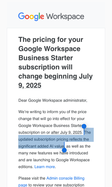 Screenshot of an email with the Google Workspace logo at top. Text:

The pricing for your Google Workspace Business Starter subscription will change beginning July
9, 2025

Dear Google Workspace administrator,
We're writing to inform you of the price
change that will go into effect for your
Google Workspace Business Starte
subscription on or after July 9, 2025. The
updated subscription pricing reflects the
significant added Al value, as well as the
many new features we have introduced
and are launching to Google Workspace
editions. Learn more.
Please visit the Admin console Billing
page to review vour new subscription