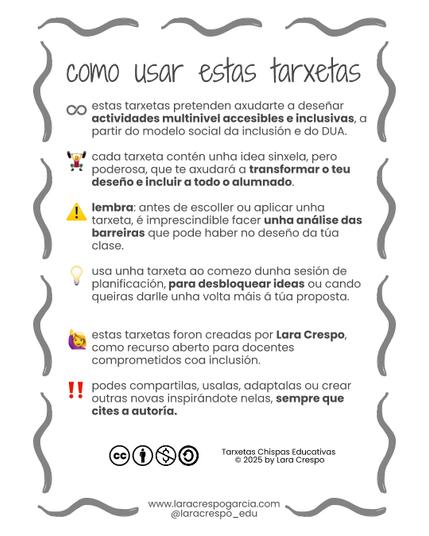 Leese: como usar estas tarxetas. estas tarxetas pretenden axudarte a deseñar actividades multinivel accesibles e inclusivas, a partir do modelo social da inclusión e do DUA.

cada tarxeta contén unha idea sinxela, pero poderosa, que te axudará a transformar o teu deseño e incluir a todo o alumnado.

lembra: antes de escoller ou aplicar unha tarxeta, é imprescindible facer unha análise das barreiras que pode haber no deseño da túa clase.

usa unha tarxeta ao comezo dunha sesión de planificación, para desbloquear ideas ou cando queiras darlle unha volta máis á túa proposta.

estas tarxetas foron creadas por Lara Crespo, como recurso aberto para docentes comprometidos coa inclusión.

podes compartilas, usalas, adaptalas ou crear outras novas inspirándote nelas, sempre que cites a autoría.

Tarxetas Chispas Educativas 
© 2025 by Lara Crespo
