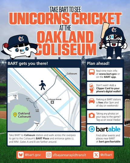 GAME
TAKE BART TO SEE
UNICORNS CRICKET
AT THE
OAKLAND
COLISEUM

BART gets you there!
Plan ahead!
Coliseum
Real-time train info
at www.bart.gov or
on the BART app.

Take BART to Coliseum station and walk across the overpass
to get to the Coliseum's BART Plaza and entrance gates LL
and MM. Gates A and B are farther around.
Don't wait! Add a
Clipper Card to your
phone's digital wallet!
Parking at BART stations
is free after 3pm and
all day on weekends!
Taking any photos on
your way to the game?
Tag us on social media!
bartable
Find other events and
places near BART
at bart.gov/bartable
@bart.gov
sfbayarearapidtransit
@sfbart