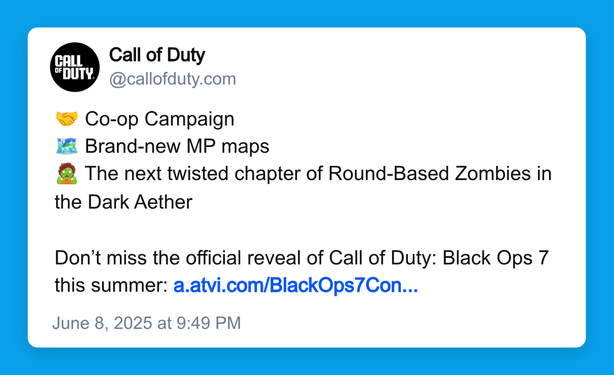 Call of Duty 
@callofduty.com 

🤝 Co-op Campaign 
🗺️ Brand-new MP maps 
🧟 The next twisted chapter of Round-Based Zombies in the Dark Aether 

Don’t miss the official reveal of Call of Duty: Black Ops 7 this summer: a.atvi.com/BlackOps7Con...