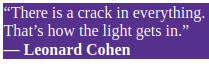 There is a crack in everything.
That's how the light gets in.
Leonard Cohen