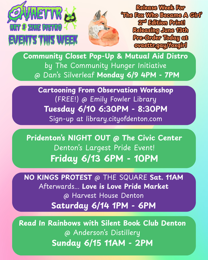 Ovaettr Art & Zine Distro Events This Week

Release week for The Fox Who Became A Girl 2nd Edition Print
Releases June 13th
Pre-Order Today at ovaettr.gay/foxgirl

Community Closet Pop-Up & Mutual Aid Distro
by The Community Hunger Initiative @ Dan's Silverleaf Monday 6/9 4PM - 7PM

Cartooning From Observation Workshop (Free) @ Emily Fowler Library
Tuesday 6/10 6:30PM - 8:30PM
Sign-up at library.cityofdenton.com

Pridenton's Night Out @ The Civic Center
Denton's Largest Pride Event!
Friday 6/13 6PM - 10PM

No Kings Protest @ The Square Sat. 11AM
Afterwards... Love Is Love Pride Market @ Harvest House Denton Saturday 6/14 1PM - 6PM

Read In Rainbows With Silent Book Club Denton @ Anderson's Distillery Sunday 6/15 11AM - 2PM