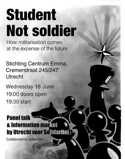Student
Not soldier

How militarisation comes at the expense of the future

Stichting Centrum Emma,
Cremerstraat 245/247
Utrecht
Wednesday 18 June
19:00 doors open
19:30 start

Panel talk & Information market by Utrecht voor Solidariteit
Collaborative collective