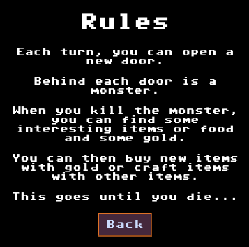Screenshot of Rules of my new little game :
Each turn, you can open a new door.
Behind each door is a monster.
When you kill the monster, you can find some interesting items or food and some gold.
You can then buy new items with gold or craft items with other items.
This goes until you die...