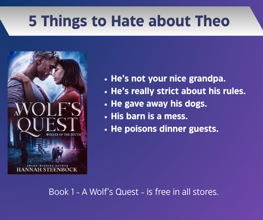 Marketing image for A Wolf's Quest, with 5 Things to Hate about Theo.

The image has the book cover on the left and a list of five things to the right.

Book cover:
The cover shows a slightly scruffy young man in a t-shirt and a black-haired young woman. She has her hands on his shoulders and their foreheads touch. In the background, a huge full moon dominates the sky. Below the couple there’s a cabin in the woods, with two wolves looking at the reader.

The text:
- He’s not your nice grandpa.
-  He’s really strict about his rules.
- He gave away his dogs.
- His barn is a mess.
- He poisons dinner guests.
Book 1 - A Wolf's quest - is free in all stores.
