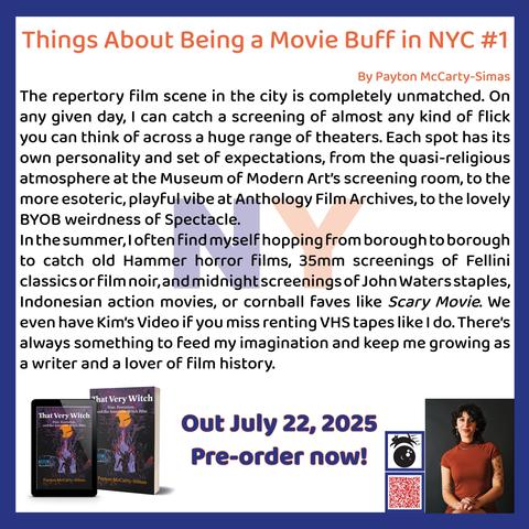 Things About Being a Movie Buff in NYC #1
By Payton McCarty-Simas
The repertory film scene in the city is completely unmatched. On any given day, I can catch a screening of almost any kind of flick you can think of across a huge range of theaters. Each spot has its own personality and set of expectations, from the quasi-religious atmosphere at the Museum of Modern Art's screening room, to the more esoteric, playful vibe at Anthology Film Archives, to the lovely BYOB weirdness of Spectacle.
In the summer, loften find myself hopping from borough to borough to catch old Hammer horror films, 35mm screenings of Fellini classics or film noir, and midnight screenings of John Watersstaples, Indonesian action movies, or cornball faves like Scary Movie. We even have Kim's Video if you miss renting VHS tapes like I do. There's always something to feed my imagination and keep me growing as a writer and a lover of film history.