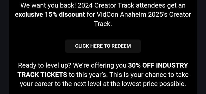 Screenshot from a promotional email from Vidcon that's happening next week:

We want you back! 2024 Creator Track attendees get an exclusive 15% discount for VidCon Anaheim 2025’s Creator Track.

CLICK HERE TO REDEEM
Ready to level up? We’re offering you 30% OFF INDUSTRY TRACK TICKETS to this year’s. This is your chance to take your career to the next level at the lowest price possible.