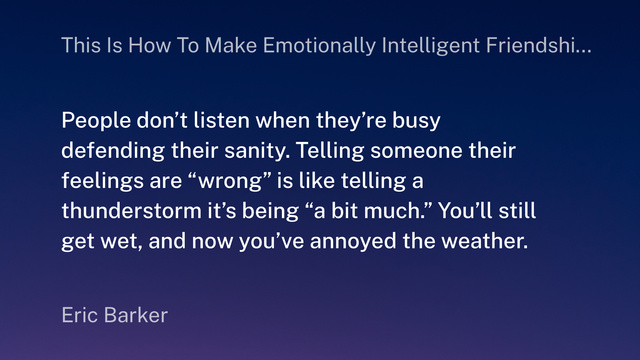 A graphic displaying the following quote by Eric Barker:
"People don't listen when they're busy defending their sanity. Telling someone their feelings are "wrong" is like telling a thunderstorm it's being "a bit much." You'll still get wet, and now you've annoyed the weather."