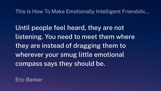 A graphic displaying the following quote by Eric Barker:
"Until people feel heard, they are not listening. You need to meet them where they are instead of dragging them to wherever your smug little emotional compass says they should be."