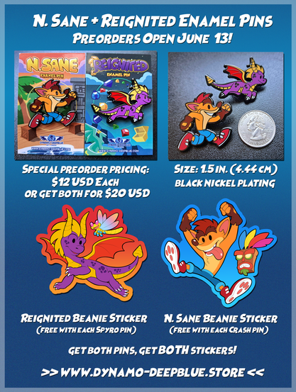 A graphic with information about preorders for two enamel pins depicting a chibi Crash Bandicoot and a chibi Spyro the dragon, both with themed backing cards. Art and products by Dynamo-Deepblue.

Top left: A photograph with both pins on their backing cards.
Text: Special preorder pricing: $12 USD each or get both for $20 USD

Top right: A photograph of both pins without the backing cards, placed beside each other on a black surface. A US quarter is placed beside them for scale.
Text: Size 1.5 in. (4.44 cm). Black nickel plating.

Bottom left: An illustration of a sticker design featuring a chibi Spyro and Sparx flying together. The sticker has a red border with an orange gradient on the lower half.
Text: Reignited Beanie Sticker (Free with each Spyro pin)

Bottom right: An illustration of a sticker design featuring a chibi Crash Bandicoot jumping, with Aku Aku by his side. The sticker has a blue border with a lighter blue gradient on the lower half.
Text: N. Sane Beanie Sticker (Free with each Crash pin)

Tex below both sticker images:
Get both pins, get BOTH stickers!
>> www.dynamo-deepblue.store <<
