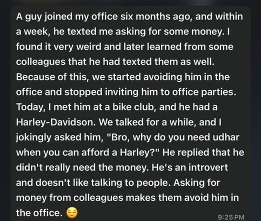 A social media post that reads “A guy joined my office six months ago, and within
a week, he texted me asking for some money. I
found it very weird and later learned from some
colleagues that he had texted them as well.
Because of this, we started avoiding him in the
office and stopped inviting him to office parties.
Today, I met him at a bike club, and he had a
Harley-Davidson. We talked for a while, and I
jokingly asked him, "Bro, why do you need udhar
when you can afford a Harley?" He replied that he
didn't really need the money. He's an introvert
and doesn't like talking to people. Asking for
money from colleagues makes them avoid him in
the office.”