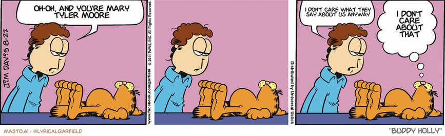 Original Garfield comic from August 22, 2011
Text replaced with lyrics from: Buddy Holly

Transcript:
• Oh-Oh, And You're Mary Tyler Moore
• I Don't Care What They Say About Us Anyway
• I Don't Care About That


--------------
Original Text:
• Jon:  How long are you planning to lie there?  A long time, I take it?
• Garfield:  Until I put out roots, pal.

The image is a three-panel comic strip featuring two characters, a man and a dog, both depicted in a cartoon style. The man is sitting at a table while the dog is standing next to him. In each panel, the man and the dog are engaged in different activities, with the man appearing to pet the dog or be affectionate towards it. The comic strip is accompanied by speech bubbles, providing context to the actions of the characters, such as the phrase "oh, and you're Mary" and "I don't know what to say about Tyler Moore." Additionally, there are three different instances of the word "yeah."