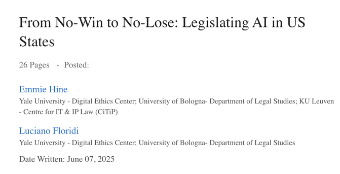 From No-Win to No-Lose: Legislating AI in US States
26 Pages Posted:
Emmie Hine
Yale University - Digital Ethics Center; University of Bologna- Department of Legal Studies; KU Leuven - Centre for IT & IP Law (CiTiP)

Luciano Floridi
Yale University - Digital Ethics Center; University of Bologna- Department of Legal Studies

Date Written: June 07, 2025