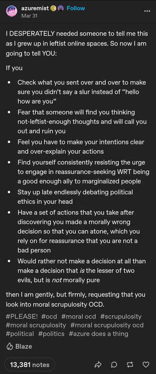 post from azuremist on tumblr:

I DESPERATELY needed someone to tell me this as I grew up in leftist online spaces. So now I am going to tell YOU:

If you
* Check what you sent over and over to make sure you didn’t say a slur instead of “hello how are you”
* Fear that someone will find you thinking not-leftist-enough thoughts and will call you out and ruin you
* Feel you have to make your intentions clear and over-explain your actions
* Find yourself consistently resisting the urge to engage in reassurance-seeking WRT being a good enough ally to marginalized people
* Stay up late endlessly debating political ethics in your head
* Have a set of actions that you take after discovering you made a morally wrong decision so that you can atone, which you rely on for reassurance that you are not a bad person
* Would rather not make a decision at all than make a decision that *is* the lesser of two evils, but is *not* morally pure

then I am gently, but firmly, requesting that you look into moral scrupulosity OCD.