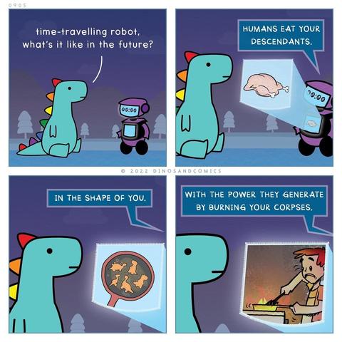 Four block cartoon
Dinosaur asks Time Travelling Robot what it is like in the future.
The robot informs dinosaur  'Humans eat your descendants, in the shape of you, with the power they generate by burning your corpses '