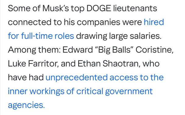 Some of Musk’s top DOGE lieutenants connected to his companies were hired for full-time roles drawing large salaries. Among them: Edward “Big Balls” Coristine, Luke Farritor, and Ethan Shaotran, who have had unprecedented access to the inner workings of critical government agencies.

https://www.yahoo.com/news/big-balls-other-musk-doge-191526195.html

Accessed: 9 June 2025 at 1430 MST