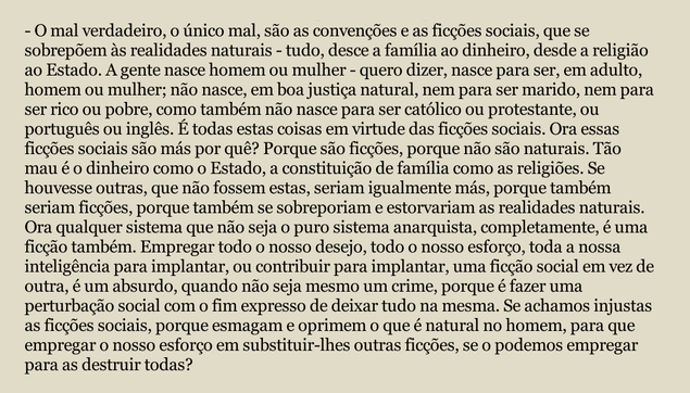O mal verdadeiro, o único mal, são as convenções e as ficções sociais, que se sobrepõem às realidades naturais - tudo, desce a família ao dinheiro, desde a religião ao Estado. A gente nasce homem ou mulher - quero dizer, nasce para ser, em adulto, 
homem ou mulher; não nasce, em boa justiça natural, nem para ser marido, nem para ser rico ou pobre, como também não nasce para ser católico ou protestante, ou português ou inglês. É todas estas coisas em virtude das ficções sociais. Ora essas ficções sociais são más por quê? Porque são ficções, porque não são naturais. Tão mau é o dinheiro como o Estado, a constituição de família como as religiões. Se houvesse outras, que não fossem estas, seriam igualmente más, porque também 
seriam ficções, porque também se sobreporiam e estorvariam as realidades naturais. 
Ora qualquer sistema que não seja o puro sistema anarquista, completamente, é uma ficção também. Empregar todo o nosso desejo, todo o nosso esforço, toda a nossa inteligência para implantar, ou contribuir para implantar, uma ficção social em vez de outra, é um absurdo, quando não seja mesmo um crime, porque é fazer uma perturbação social com o fim expresso de deixar tudo na mesma. Se achamos injustas as ficções sociais, porque esmagam e oprimem o que é natural no homem, para que 
empregar o nosso esforço em substituir-lhes outras ficções, se o podemos empregar para as destruir todas?